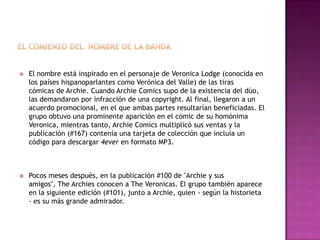 

El nombre está inspirado en el personaje de Veronica Lodge (conocida en
los países hispanoparlantes como Verónica del Valle) de las tiras
cómicas de Archie. Cuando Archie Comics supo de la existencia del dúo,
las demandaron por infracción de una copyright. Al final, llegaron a un
acuerdo promocional, en el que ambas partes resultarían beneficiadas. El
grupo obtuvo una prominente aparición en el cómic de su homónima
Veronica, mientras tanto, Archie Comics multiplicó sus ventas y la
publicación (#167) contenía una tarjeta de colección que incluía un
código para descargar 4ever en formato MP3.



Pocos meses después, en la publicación #100 de "Archie y sus
amigos", The Archies conocen a The Veronicas. El grupo también aparece
en la siguiente edición (#101), junto a Archie, quien - según la historieta
- es su más grande admirador.

 