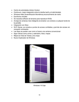 56
 Centro de actividades (Action Center)
 Continuum, mejor integración entre la interfaz tactil y el ratón/teclado
 Windows Hello (Autentificación Biométrica),reconocimiento de rostro
 Escritorios virtuales
 Se necesita software de terceros para reproducir DVDs
 Anclaje de ventanas más inteligente al arrastrar una ventana a cualquier borde de
la pantalla
 Integración con Xbox
 Wi-Fi Sense, se conecta a puntos de acceso confiables y permite dar acceso sin
compartir contraseña
 Las Apps se pueden usar como si fueran una ventana convencional
 Apps nativas como correo y calendario, fotos, mapas
 Mejora la Vista de Tareas y los snaps
 Nuevo Explorador de Windows
Windows 10 Caja
 
