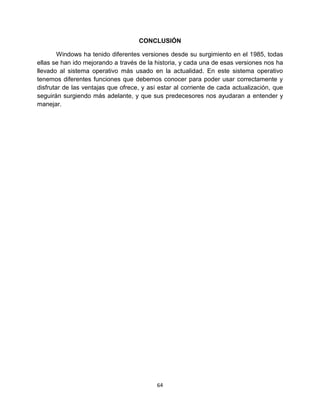 64
CONCLUSIÓN
Windows ha tenido diferentes versiones desde su surgimiento en el 1985, todas
ellas se han ido mejorando a través de la historia, y cada una de esas versiones nos ha
llevado al sistema operativo más usado en la actualidad. En este sistema operativo
tenemos diferentes funciones que debemos conocer para poder usar correctamente y
disfrutar de las ventajas que ofrece, y así estar al corriente de cada actualización, que
seguirán surgiendo más adelante, y que sus predecesores nos ayudaran a entender y
manejar.
 