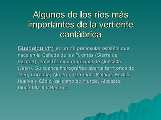 Algunos de los ríos más importantes de la vertiente cantábrica Guadalquivir:  es un río peninsular español que nace en la Cañada de las Fuentes (Sierra de Cazorla), en el término municipal de Quesada (Jaén). Su cuenca hidrográfica abarca territorios de Jaén, Córdoba, Almería, Granada, Málaga, Sevilla, Huelva y Cádiz, así como de Murcia, Albacete, Ciudad Real y Badajoz  