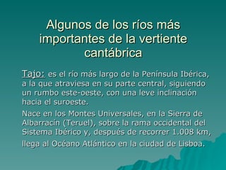 Algunos de los ríos más importantes de la vertiente cantábrica Tajo:   es el río más largo de la Península Ibérica, a la que atraviesa en su parte central, siguiendo un rumbo este-oeste, con una leve inclinación hacia el suroeste. Nace en los Montes Universales, en la Sierra de Albarracín (Teruel), sobre la rama occidental del Sistema Ibérico y, después de recorrer 1.008 km, llega al Océano Atlántico en la ciudad de Lisboa.   