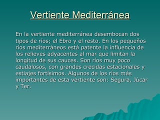 Vertiente Mediterránea En la vertiente mediterránea desembocan dos tipos de ríos; el Ebro y el resto. En los pequeños ríos mediterráneos está patente la influencia de los relieves adyacentes al mar que limitan la longitud de sus cauces. Son ríos muy poco caudalosos, con grandes crecidas estacionales y estiajes fortísimos. Algunos de los ríos más importantes de esta vertiente son: Segura, Júcar y Ter. 