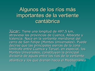 Algunos de los ríos más importantes de la vertiente cantábrica Júcar:   Tiene una longitud de 497,5 km, atraviesa las provincias de Cuenca, Albacete y Valencia. Nace en la vertiente meridional del cerro de San Felipe (Montes Universales). Puede decirse que las principales sierras de la zona limítrofe entre Cuenca y Teruel, en especial, los Montes Universales, constituyen la principal divisoria de aguas entre los ríos de la vertiente atlántica y los que drenan hacia el Mediterráneo   