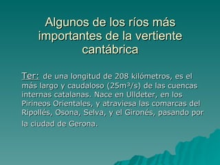 Algunos de los ríos más importantes de la vertiente cantábrica Ter:   de una longitud de 208 kilómetros, es el más largo y caudaloso (25m³/s) de las cuencas internas catalanas. Nace en Ulldeter, en los Pirineos Orientales, y atraviesa las comarcas del Ripollés, Osona, Selva, y el Gironés, pasando por la ciudad de Gerona.   