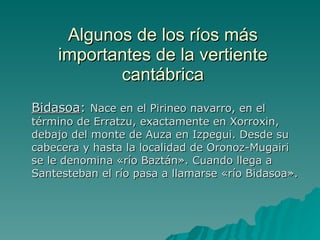 Algunos de los ríos más importantes de la vertiente cantábrica Bidasoa :  Nace en el Pirineo navarro, en el término de Erratzu, exactamente en Xorroxin, debajo del monte de Auza en Izpegui. Desde su cabecera y hasta la localidad de Oronoz-Mugairi se le denomina «río Baztán». Cuando llega a Santesteban el río pasa a llamarse «río Bidasoa». 