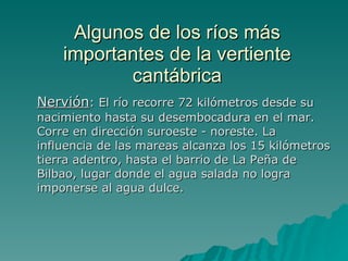 Algunos de los ríos más importantes de la vertiente cantábrica Nervión : El río recorre 72 kilómetros desde su nacimiento hasta su desembocadura en el mar. Corre en dirección suroeste - noreste. La influencia de las mareas alcanza los 15 kilómetros tierra adentro, hasta el barrio de La Peña de Bilbao, lugar donde el agua salada no logra imponerse al agua dulce.  
