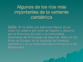 Algunos de los ríos más importantes de la vertiente cantábrica Sella:   El río Sella (en asturiano Seya) es un corto río costero del norte de España y discurre por la Provincia de León y la Comunidad Autónoma del Principado de Asturias. Nace en los Picos de Europa, en la localidad de Fonseya, Sajambre y en su desembocadura forma la ría de Ribadesella. 