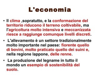 L'economia
● Il clima ,sopratutto, e la conformazione del
territorio riducono il terreno coltivabile, ma
l'agricoltura molto intensiva e meccanizzata
riesce a raggiunge comunque livelli discreti.
● L'allevamento è un settore tradizionalmente
molto importante nel paese: fiorente quello
di bovini, molto praticato quello dei suini e,
nella regione lappone, delle renne.
● La produzione del legname in tutto il
mondo un esempio di sostenibilità del
suolo.
 