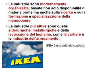 ● Le industrie sono modernamente
organizzate, basate non solo disponibilità di
materie prime ma anche sulla ricerca e sulla
formazione e specializzazione della
manodopera.
● Le industrie più attive sono quelle
siderurgiche, metallurgiche e della
lavorazione del legname, come le cartiere e
le industrie dell'arredamento .
IKEA è una azienda svedese
 