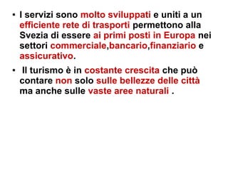 ● I servizi sono molto sviluppati e uniti a un
efficiente rete di trasporti permettono alla
Svezia di essere ai primi posti in Europa nei
settori commerciale,bancario,finanziario e
assicurativo.
● Il turismo è in costante crescita che può
contare non solo sulle bellezze delle città
ma anche sulle vaste aree naturali .
 