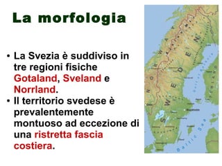 La morfologia
● La Svezia è suddiviso in
tre regioni fisiche
Gotaland, Sveland e
Norrland.
● Il territorio svedese è
prevalentemente
montuoso ad eccezione di
una ristretta fascia
costiera.
 