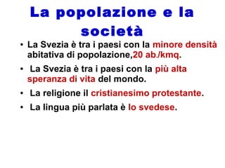 La popolazione e la
società
● La Svezia è tra i paesi con la minore densità
abitativa di popolazione,20 ab./kmq.
● La Svezia è tra i paesi con la più alta
speranza di vita del mondo.
● La religione il cristianesimo protestante.
● La lingua più parlata è lo svedese.
 