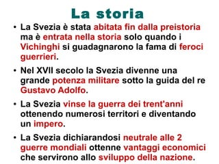 La storia
● La Svezia è stata abitata fin dalla preistoria
ma è entrata nella storia solo quando i
Vichinghi si guadagnarono la fama di feroci
guerrieri.
● Nel XVII secolo la Svezia divenne una
grande potenza militare sotto la guida del re
Gustavo Adolfo.
● La Svezia vinse la guerra dei trent'anni
ottenendo numerosi territori e diventando
un impero.
● La Svezia dichiarandosi neutrale alle 2
guerre mondiali ottenne vantaggi economici
che servirono allo sviluppo della nazione.
 