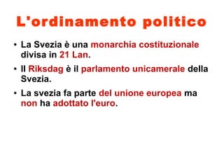 L'ordinamento politico
● La Svezia è una monarchia costituzionale
divisa in 21 Lan.
● Il Riksdag è il parlamento unicamerale della
Svezia.
● La svezia fa parte del unione europea ma
non ha adottato l'euro.
 