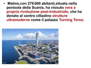 ● Malmo,con 276.000 abitanti,situata nella
penisola della Scania, ha vissuto vera a
propria rivoluzione post-industriale, che ha
donato al centro cittadino strutture
ultramoderne come il palazzo Turning Torso.
 