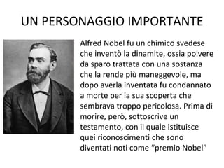 UN PERSONAGGIO IMPORTANTE
Alfred Nobel fu un chimico svedese
che inventò la dinamite, ossia polvere
da sparo trattata con una sostanza
che la rende più maneggevole, ma
dopo averla inventata fu condannato
a morte per la sua scoperta che
sembrava troppo pericolosa. Prima di
morire, però, sottoscrive un
testamento, con il quale istituisce
quei riconoscimenti che sono
diventati noti come “premio Nobel”
 