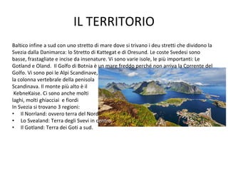 IL TERRITORIO
Baltico infine a sud con uno stretto di mare dove si trivano i deu stretti che dividono la
Svezia dalla Danimarca: lo Stretto di Kattegat e di Oresund. Le coste Svedesi sono
basse, frastagliate e incise da insenature. Vi sono varie isole, le più importanti: Le
Gotland e Oland. Il Golfo di Botnia è un mare freddo perché non arriva la Corrente del
Golfo. Vi sono poi le Alpi Scandinave,
la colonna vertebrale della penisola
Scandinava. Il monte più alto è il
KebneKaise. Ci sono anche molti
laghi, molti ghiacciai e fiordi
In Svezia si trovano 3 regioni:
• Il Norrland: ovvero terra del Nord.
• Lo Svealand: Terra degli Svevi in centro.
• Il Gotland: Terra dei Goti a sud.
 