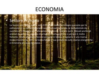 ECONOMIA
• Settore Primario
• La Svezia non coltiva molto, solo il 6% e usa molte tecnologie avanzate per la
coltivazione. Le culture principali sono: i cereali, le patate, le barbabietole da
zucchero e il foraggio per l’allevamento di renne, bovini e suini. Allevati anche gli
animali da pelliccia. La pesca di aringhe e merluzzi, trote e salmoni è molto
fiorente. Grazie alle molte foreste presenti in Svezia, il legname è una risorsa
molto importante. Infine la Svezia fonda la sua prosperità sulle risorse energetiche
e minerarie presenti nel paese.
 