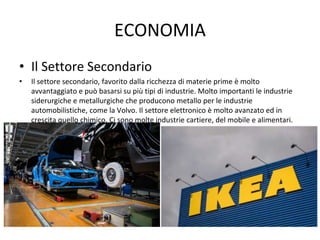 ECONOMIA
• Il Settore Secondario
• Il settore secondario, favorito dalla ricchezza di materie prime è molto
avvantaggiato e può basarsi su più tipi di industrie. Molto importanti le industrie
siderurgiche e metallurgiche che producono metallo per le industrie
automobilistiche, come la Volvo. Il settore elettronico è molto avanzato ed in
crescita quello chimico. Ci sono molte industrie cartiere, del mobile e alimentari.
 