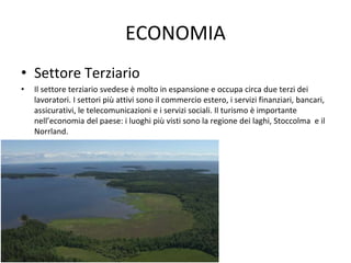 ECONOMIA
• Settore Terziario
• Il settore terziario svedese è molto in espansione e occupa circa due terzi dei
lavoratori. I settori più attivi sono il commercio estero, i servizi finanziari, bancari,
assicurativi, le telecomunicazioni e i servizi sociali. Il turismo è importante
nell’economia del paese: i luoghi più visti sono la regione dei laghi, Stoccolma e il
Norrland.
 