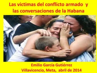 Las victimas del conflicto armado y
las conversaciones de la Habana
Emilio García Gutiérrez
Villavicencio, Meta, abril de 2014
 