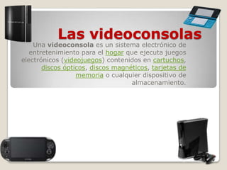 Las videoconsolas
Una videoconsola es un sistema electrónico de
entretenimiento para el hogar que ejecuta juegos
electrónicos (videojuegos) contenidos en cartuchos,
discos ópticos, discos magnéticos, tarjetas de
memoria o cualquier dispositivo de
almacenamiento.
 