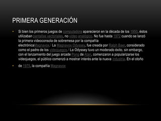 PRIMERA GENERACIÓN
• Si bien los primeros juegos de computadora aparecieron en la década de los 1950, éstos
utilizaban pantallas vectoriales, no vídeo analógico. No fue hasta 1972 cuando se lanzó
la primera videoconsola de sobremesa por la compañía
electrónicaMagnavox.1 La Magnavox Odyssey, fue creada por Ralph Baer, considerado
como el padre de los videojuegos.2 La Odyssey tuvo un moderado éxito, sin embargo,
con el lanzamiento del juego arcade Pong de Atari, comenzaron a popularizarse los
videojuegos, el público comenzó a mostrar interés ante la nueva industria. En el otoño
• de 1975, la compañía Magnavox
 