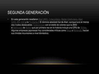 SEGUNDA GENERACIÓN
• En esta generación resaltaron Atari 2600, Colecovision, Mattel Intellivision, Atari
5200, SG-1000 y la TV-Game 6 El dominio absoluto fue de Atari, aunque tuvo al menos
dos rivales destacables. Colecovision con el doble de colores que la 2600
eIntellivision de Mattel que por primera vez en la historia incluye una CPU de 16 bits.
Algunas empresas japonesas hoy consideradas míticas como Sega o Nintendo, hacían
sus tímidas incursiones a nivel doméstico.
 