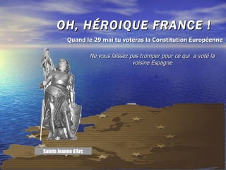 OH, HÉROIQUE FRANCE ! Ne vous laissez pas tromper pour ce qui  a voté la voisine Espagne Quand le 29 mai tu voteras la Constitution Européenne Sainte Jeanne d’Arc 