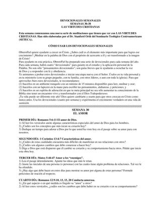 DEVOCIONALES SEMANALES
SEMANAS 30-38
LAS VIRTUDES CRISTIANAS
Esta semana comenzamos una nueva serie de meditaciones que tienen que ver con LAS VIRTUDES
CRISTIANAS. Han sido elaboradas por el Dr. Stanford Orth del Seminario Teológico Centroamericano
(SETECA).
CÓMO USAR LOS DEVOCIONALES SEMANALES
ObreroFiel quiere ayudarte a crecer en Cristo. ¿Sabes cuál es el elemento más importante para que logres ese
crecimiento? ¡Meditar en la palabra de Dios con el propósito de acercarte a él y ser transformado a la imagen
de Cristo!
Para ayudarte en esta práctica, ObreroFiel ha preparado una serie de devocionales para cada semana del año.
Para cada semana, habrá cuatro “devocionales” para guiarte en el estudio y la aplicación personal de la
Palabra. No son sólo “pensamientos devocionales”; son guías breves que te ayudarán a escuchar la voz
de Dios y a responder con fe y obediencia.
Te animamos a probar estos devocionales e iniciar una etapa nueva con el Señor. Úsalos en tu vida personal y
en tu ministerio (con tu grupo pequeño, con tu familia, con otros líderes, o aun con toda la iglesia). Para que
aproveches bien estos devocionales, te recomendamos:
(1) hacerlos en un ambiente tranquilo con un mínimo de 15 minutos disponibles para leer, meditar y orar;
(2) hacerlos con un lapicero en la mano para escribir tus pensamientos, alabanzas, y peticiones; y
(3) hacerlos en un espíritu de adoración en que tu meta principal no sea sólo aumentar tu conocimiento de la
Biblia sino tener un encuentro vivo y transformador con el Dios Todopodersoso.
¡Tu vida puede ser diferente este año! Dios quiere cambiarte y usarte para que otros crezcan en Cristo como
nunca antes. Usa los devocionales (cuatro por semana) y experimenta el crecimiento verdadero en una vida de
sumisión

//////////////////////////////////////////////////////////////////////////////////////////////////////////////////////////////////////////////////
SEMANA 30
EL AMOR
PRIMER DÍA: Romanos 5:6-11 El amor de Dios.
1) Al leer los versículos anote algunas características especiales del amor de Dios para los hombres.
2) ¿Cuáles son los conceptos que más tocan su corazón hoy?
3) Dedique un tiempo para adorar a Dios por lo que usted ha visto hoy en el pasaje sobre su amor para con
nosotros.
SEGUNDO DÍA: 1 Corintios 13:4-7 Características del amor.
1) ¿Cuáles de estas cualidades encuentra más difíciles de manifestar en sus relaciones con otros?
2) ¿Cuáles son algunos cambios que debe comenzar a hacer hoy?
3) Diga a Dios que está dispuesto que él cambie su corazón y su comportamiento hacia otros. Pídale que inicie
esta obra hoy.
TERCER DÍA: Mateo 5:44-47 Amor a los “enemigos”.
1) Lea el pasaje detenidamente. Apunte las ideas que más le retan.
2) Anote las iniciales de una persona (o personas) con las cuales tiene algún problema de relaciones. Tal vez le
ha ofendido.
3) ¿Hay algo que debe hacer en estos días para mostrar su amor por alguna de estas personas? Formule
peticiones de oración al respecto.
CUARTO DÍA: Romanos 12:9-10, 13, 15, 20 Conducta amorosa.
1) ¿En qué aspecto o en qué medida es fingido su “amor” a otros?
2) Al leer estos versículos, ¿cuáles son los cambios que debe haber en su corazón o en su comportamiento?

 