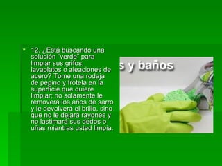 12. ¿Está buscando una solución “verde” para limpiar sus grifos, lavaplatos o aleaciones de acero? Tome una rodaja de pepino y frótela en la superficie que quiere limpiar; no solamente le removerá los años de sarro y le devolverá el brillo, sino que no le dejará rayones y no lastimará sus dedos o uñas mientras usted limpia.   