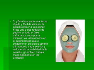 5. ¿Está buscando una forma rápida y fácil de eliminar la celulitis para ir a la piscina? Frote una o dos rodajas de pepino en toda el área dañada por unos pocos minutos; los fotoquímicos en el pepino hacen que el colágeno en su piel se apriete afirmando la capa exterior y reduciendo la visibilidad de la celulitis.¡¡¡También trabaja magníficamente en las arrugas!!!  