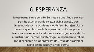 6. ESPERANZA
La esperanza surge de la fe. Se trata de una virtud que nos
permite esperar, con la certeza divina, aquello que
deseamos de forma confiante y optimista. Por ejemplo, la
persona que obra desde la esperanza confía en que sus
buenas acciones le serán retribuidas a lo largo de la vida. En
el cristianismo, como virtud teologal, la esperanza se refiere
al cumplimiento de las promesas de Cristo, de alcanzar el
Reino de los cielos y la vida eterna.
 