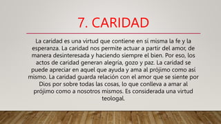 7. CARIDAD
La caridad es una virtud que contiene en sí misma la fe y la
esperanza. La caridad nos permite actuar a partir del amor, de
manera desinteresada y haciendo siempre el bien. Por eso, los
actos de caridad generan alegría, gozo y paz. La caridad se
puede apreciar en aquel que ayuda y ama al prójimo como así
mismo. La caridad guarda relación con el amor que se siente por
Dios por sobre todas las cosas, lo que conlleva a amar al
prójimo como a nosotros mismos. Es considerada una virtud
teologal.
 