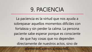 9. PACIENCIA
La paciencia es la virtud que nos ayuda a
sobrepasar aquellos momentos difíciles con
fortaleza y sin perder la calma. La persona
paciente sabe esperar porque es consciente
de que hay cosas que no dependen
directamente de nuestros actos, sino de
elementos ajenos a nosotros.
 