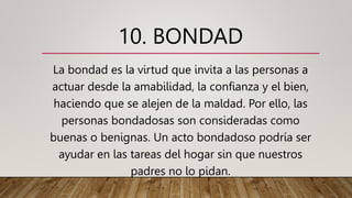 10. BONDAD
La bondad es la virtud que invita a las personas a
actuar desde la amabilidad, la confianza y el bien,
haciendo que se alejen de la maldad. Por ello, las
personas bondadosas son consideradas como
buenas o benignas. Un acto bondadoso podría ser
ayudar en las tareas del hogar sin que nuestros
padres no lo pidan.
 