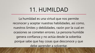 11. HUMILDAD
La humildad es una virtud que nos permite
reconocer y aceptar nuestras habilidades, así como,
nuestros límites y debilidades, razón por la cual en
ocasiones se cometen errores. La persona humilde
genera confianza y no actúa desde la soberbia
porque sabe que hay cosas que desconoce y que
debe aprender a solventar.
 