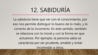 12. SABIDURÍA
La sabiduría tiene que ver con el conocimiento, por
eso nos permite distinguir lo bueno de lo malo, y lo
correcto de lo incorrecto. En este sentido, también
se relaciona con la moral y con la forma en que
actuamos. Por ejemplo, la persona sabia se
caracteriza por ser prudente, amable y evitar
incomodar a otros.
 