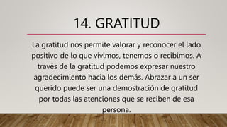 14. GRATITUD
La gratitud nos permite valorar y reconocer el lado
positivo de lo que vivimos, tenemos o recibimos. A
través de la gratitud podemos expresar nuestro
agradecimiento hacia los demás. Abrazar a un ser
querido puede ser una demostración de gratitud
por todas las atenciones que se reciben de esa
persona.
 