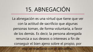 15. ABNEGACIÓN
La abnegación es una virtud que tiene que ver
con la actitud de sacrificio que algunas
personas toman, de forma voluntaria, a favor
de los demás. Es decir, la persona abnegada
renuncia a sus deseos o intereses a fin de
conseguir el bien ajeno sobre el propio, por
eso se relaciona con el altruismo.
 