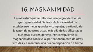 16. MAGNANIMIDAD
Es una virtud que se relaciona con la grandeza o una
gran generosidad. Se trata de la capacidad de
establecerse metas grandes y complejas, partiendo de
la razón de nuestros actos, más allá de las dificultades
que estas pueden generar. Por consiguiente, la
magnanimidad conlleva al perfeccionamiento de otras
virtudes y a mantener una buena disposición de ánimo
a lo largo de la vida.
 