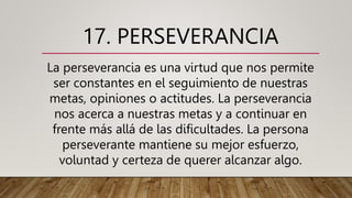 17. PERSEVERANCIA
La perseverancia es una virtud que nos permite
ser constantes en el seguimiento de nuestras
metas, opiniones o actitudes. La perseverancia
nos acerca a nuestras metas y a continuar en
frente más allá de las dificultades. La persona
perseverante mantiene su mejor esfuerzo,
voluntad y certeza de querer alcanzar algo.
 