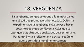 18. VERGÜENZA
La vergüenza, aunque se opone a la templanza, es
una virtud que promueve la honestidad. Quien ha
experimentado la vergüenza evita volver a hacer
cosas torpes o que conlleven a vicios que se
opongan a las virtudes y cualidades del ser humano.
Por tanto, invita a reflexionar y a actuar según lo
que se considera moralmente correcto.
 