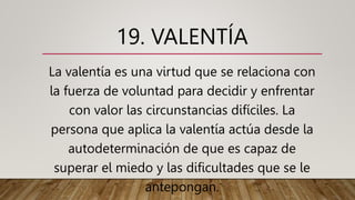 19. VALENTÍA
La valentía es una virtud que se relaciona con
la fuerza de voluntad para decidir y enfrentar
con valor las circunstancias difíciles. La
persona que aplica la valentía actúa desde la
autodeterminación de que es capaz de
superar el miedo y las dificultades que se le
antepongan.
 