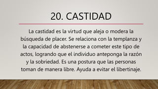 20. CASTIDAD
La castidad es la virtud que aleja o modera la
búsqueda de placer. Se relaciona con la templanza y
la capacidad de abstenerse a cometer este tipo de
actos, logrando que el individuo anteponga la razón
y la sobriedad. Es una postura que las personas
toman de manera libre. Ayuda a evitar el libertinaje.
 