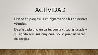 ACTIVIDAD
• Diseñe en parejas un crucigrama con las anteriores
virtudes.
• Diseñe cada uno un cartel con la virtud asignada y
su significado, sea muy creativo, lo pueden hacer
en parejas.
 