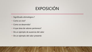 EXPOSICIÓN
• Significado etimológico.?
• Como se vive?
• Como se desarrolla?
• A que área de valores pertenece?
• De un ejemplo de ausencia del valor
• De un ejemplo del valor presente
 