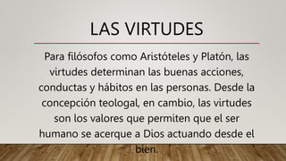 LAS VIRTUDES
Para filósofos como Aristóteles y Platón, las
virtudes determinan las buenas acciones,
conductas y hábitos en las personas. Desde la
concepción teologal, en cambio, las virtudes
son los valores que permiten que el ser
humano se acerque a Dios actuando desde el
bien.
 