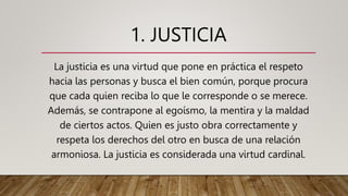 1. JUSTICIA
La justicia es una virtud que pone en práctica el respeto
hacia las personas y busca el bien común, porque procura
que cada quien reciba lo que le corresponde o se merece.
Además, se contrapone al egoísmo, la mentira y la maldad
de ciertos actos. Quien es justo obra correctamente y
respeta los derechos del otro en busca de una relación
armoniosa. La justicia es considerada una virtud cardinal.
 