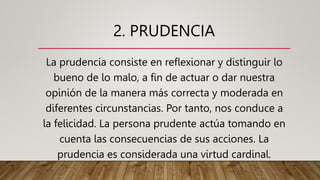 2. PRUDENCIA
La prudencia consiste en reflexionar y distinguir lo
bueno de lo malo, a fin de actuar o dar nuestra
opinión de la manera más correcta y moderada en
diferentes circunstancias. Por tanto, nos conduce a
la felicidad. La persona prudente actúa tomando en
cuenta las consecuencias de sus acciones. La
prudencia es considerada una virtud cardinal.
 